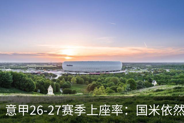 意甲26-27赛季上座率：国米依然排名第一，拉齐奥排名垫底
